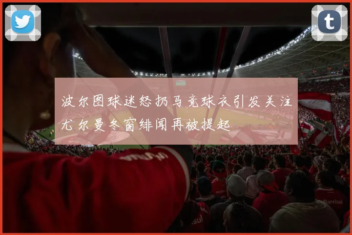 波尔图球迷怒扔马竞球衣引发关注尤尔曼冬窗绯闻再被提起