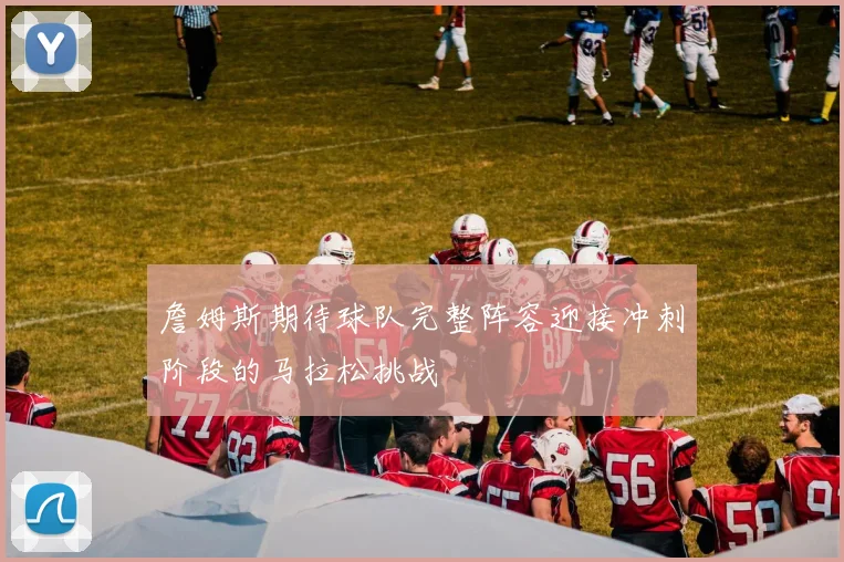 詹姆斯期待球队完整阵容迎接冲刺阶段的马拉松挑战
