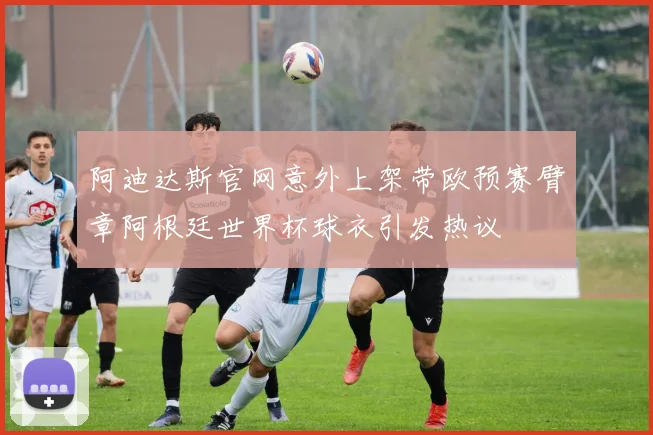 阿迪达斯官网意外上架带欧预赛臂章阿根廷世界杯球衣引发热议