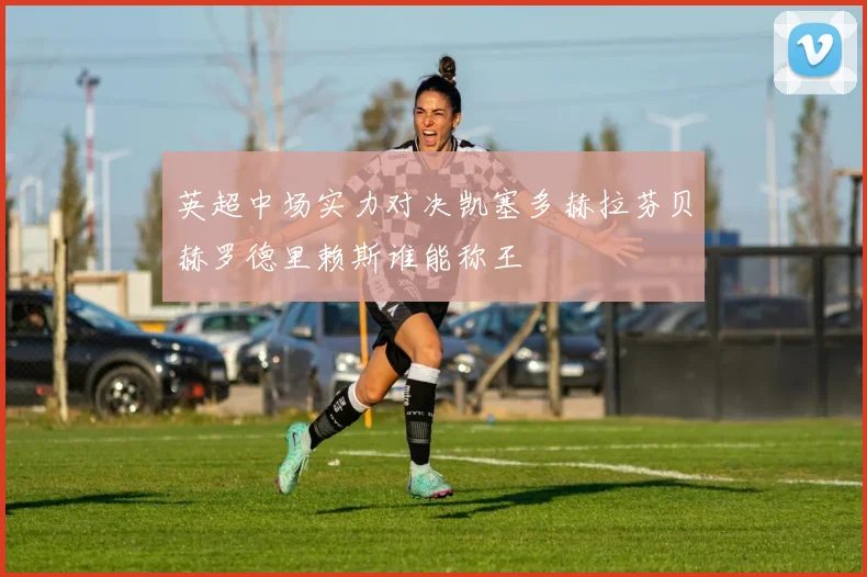英超中场实力对决凯塞多赫拉芬贝赫罗德里赖斯谁能称王