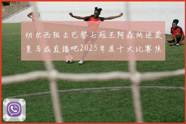 切尔西阻击巴黎七冠王阿森纳逆袭皇马成直播吧2025年度十大比赛焦点