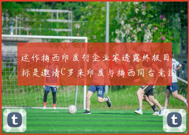 运作梅西印度行企业家透露终极目标是邀请C罗来印度与梅西同台竞技