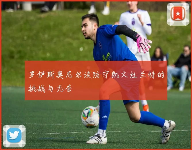 罗伊斯奥尼尔谈防守凯文杜兰特的挑战与无奈