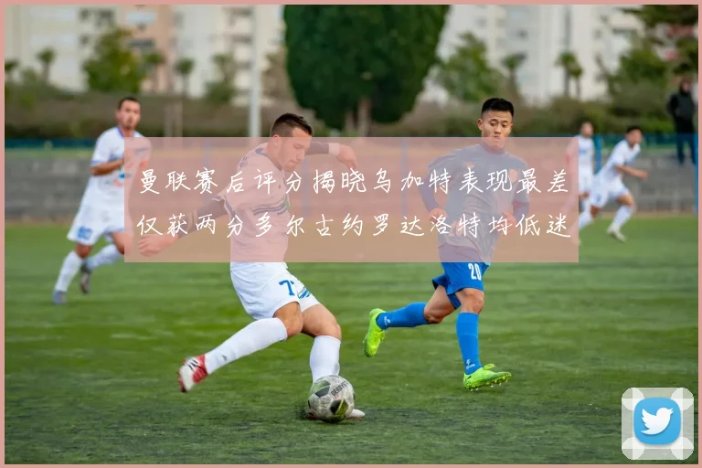 曼联赛后评分揭晓乌加特表现最差仅获两分多尔古约罗达洛特均低迷仅得四分