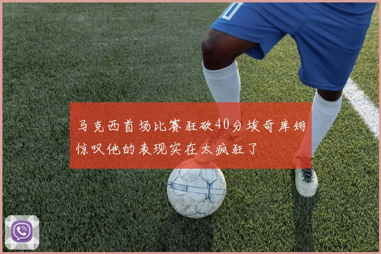 马克西首场比赛狂砍40分埃奇库姆惊叹他的表现实在太疯狂了