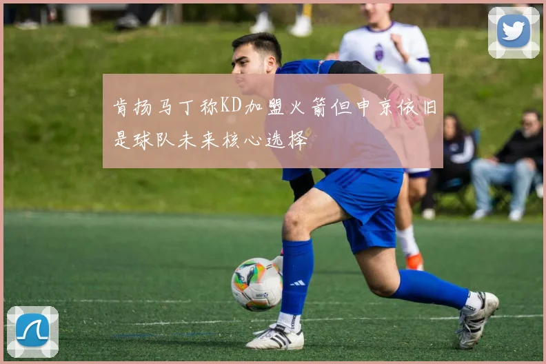 肯扬马丁称KD加盟火箭但申京依旧是球队未来核心选择