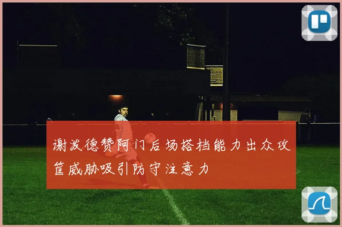 谢泼德赞阿门后场搭档能力出众攻筐威胁吸引防守注意力