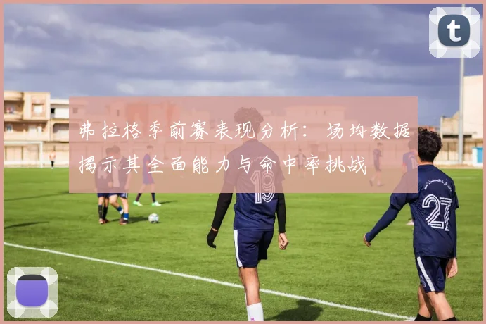 弗拉格季前赛表现分析：场均数据揭示其全面能力与命中率挑战