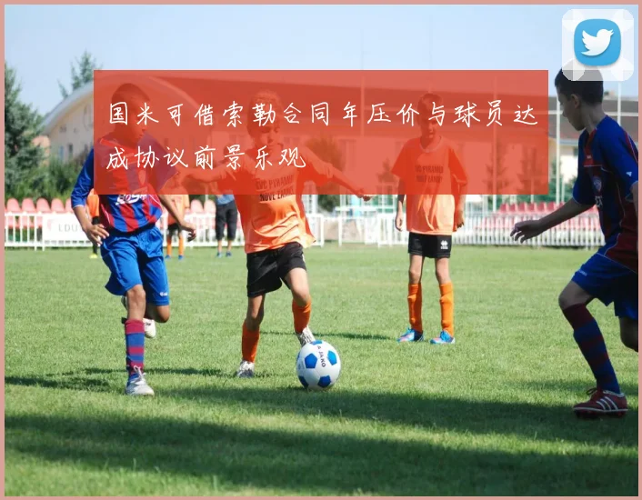 国米可借索勒合同年压价与球员达成协议前景乐观