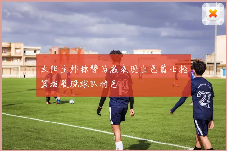 太阳主帅称赞马威表现出色爵士抢篮板展现球队特色