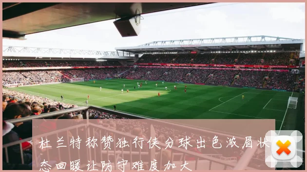 杜兰特称赞独行侠分球出色浓眉状态回暖让防守难度加大