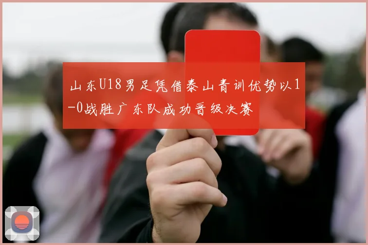 山东U18男足凭借泰山青训优势以1-0战胜广东队成功晋级决赛
