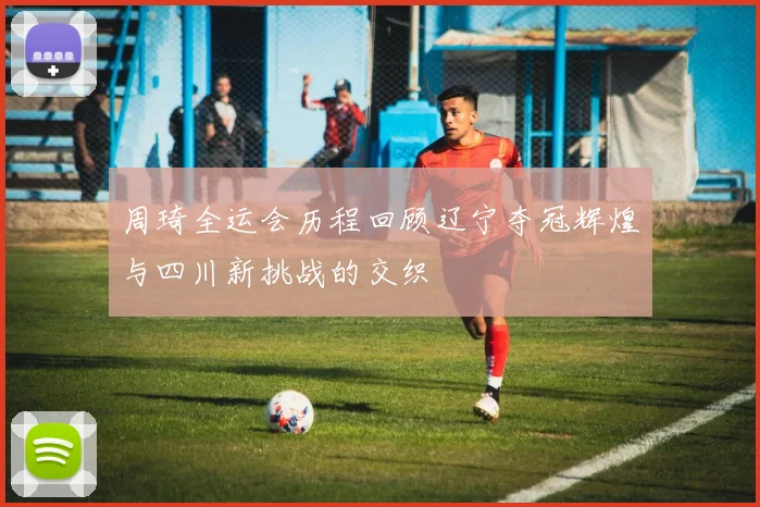 周琦全运会历程回顾辽宁夺冠辉煌与四川新挑战的交织
