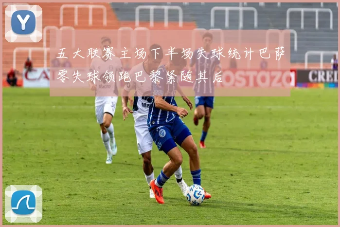 五大联赛主场下半场失球统计巴萨零失球领跑巴黎紧随其后